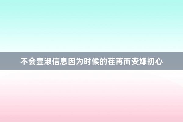 不会壹淑信息因为时候的荏苒而变嫌初心
