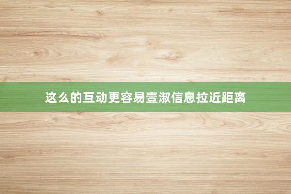 这么的互动更容易壹淑信息拉近距离